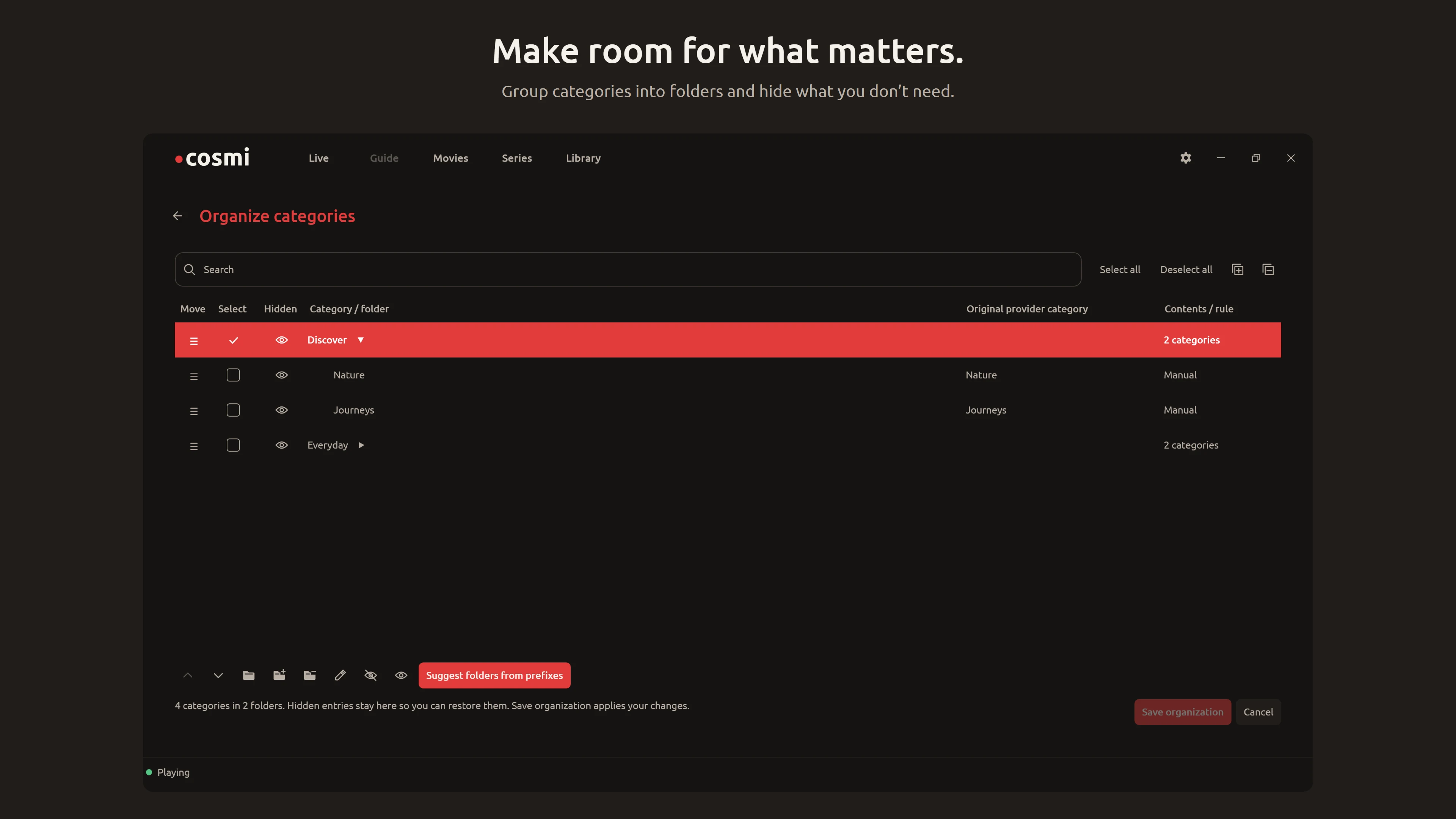 Make room for what matters. Cosmi Player Organize categories / Dark view. Group categories into folders and hide what you don’t need.