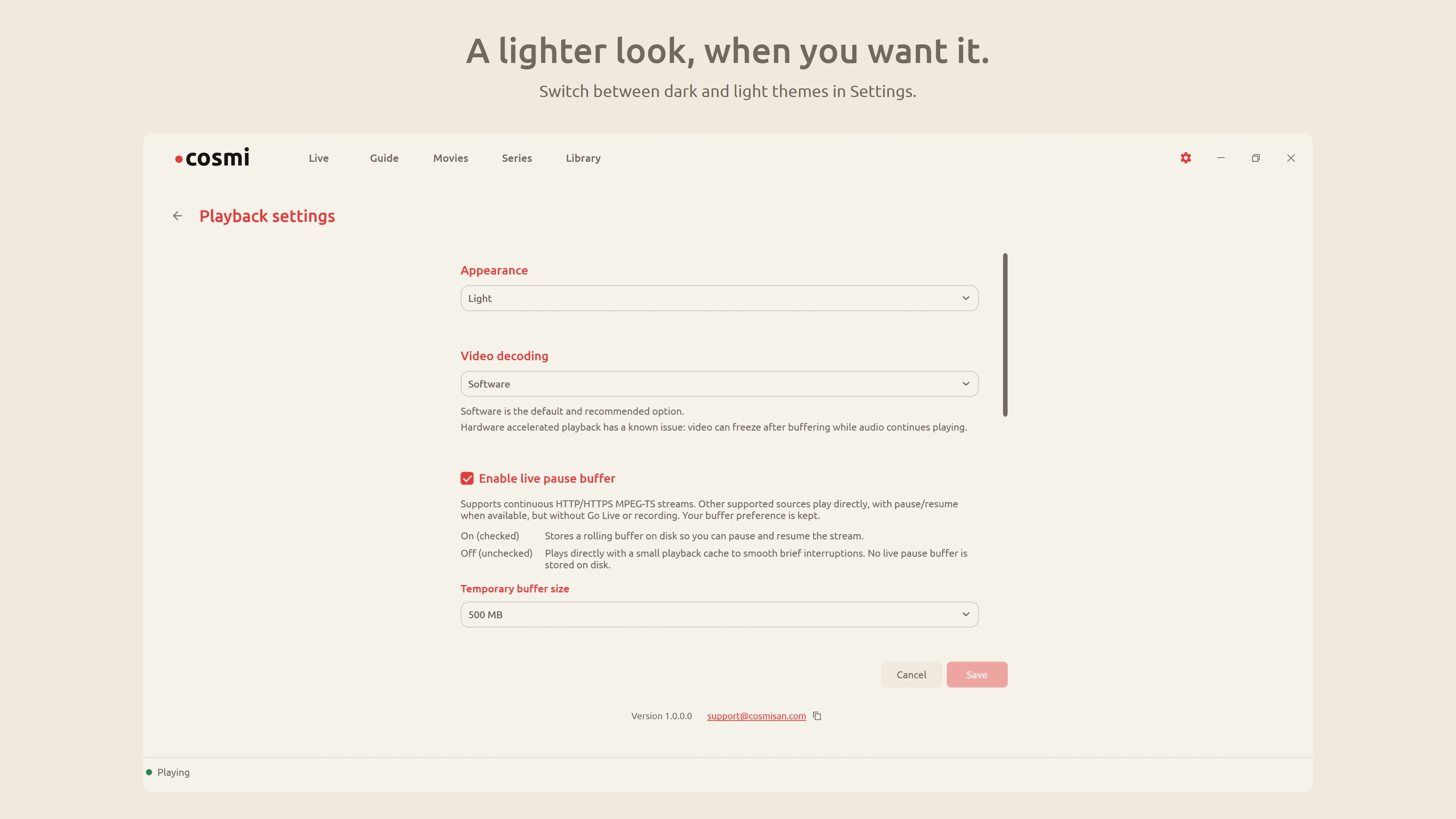 A lighter look, when you want it. Cosmi Player Settings / Light view. Switch between dark and light themes in Settings.